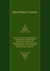 Current Activities and Influences in Education: A Report Upon Educational Movements Throughout the World; Being the Third Volume of "The Annals of Educational Progress."