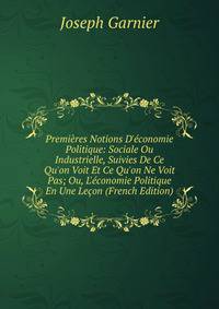 Premi?res Notions D'?conomie Politique: Sociale Ou Industrielle, Suivies De Ce Qu'on Voit Et Ce Qu'on Ne Voit Pas; Ou, L'?conomie Politique En Une Le?on (French Edition)