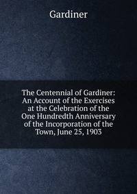 The Centennial of Gardiner: An Account of the Exercises at the Celebration of the One Hundredth Anniversary of the Incorporation of the Town, June 25, 1903