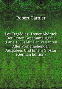 Les Tragedies: Treuer Abdruck Der Ersten Gesammtausgabe (Paris 1585) Mit Den Varianten Aller Vorhergehenden Ausgaben, Und Einem Glossar (German Edition)