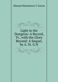 Light in the Dungeon: A Record, Tr., with the Glory Beyond: A Sequel, by A. St. G.N.