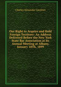 Our Right to Acquire and Hold Foreign Territory: An Address Delivered Before the New York State Bar Association at Its Annual Meeting at Albany, January 18Th, 1899