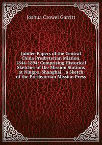 Jubilee Papers of the Central China Presbyterian Mission, 1844-1894: Comprising Historical Sketches of the Mission Stations at Ningpo, Shanghai, . a Sketch of the Presbyterian Mission Press