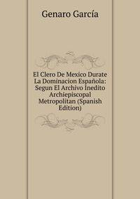 El Clero De Mexico Durate La Dominacion Espanola: Segun El Archivo Inedito Archiepiscopal Metropolitan (Spanish Edition)