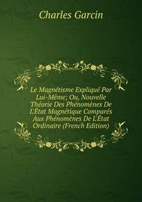 Le Magn?tisme Expliqu? Par Lui-M?me; Ou, Nouvelle Th?orie Des Ph?nom?nes De L'?tat Magn?tique Compar?s Aux Ph?nom?nes De L'?tat Ordinaire (French Edition)