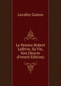 Le Peintre Robert Lefevre, Sa Vie, Son Oeuvre (French Edition)
