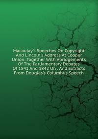 Macaulay's Speeches On Copyright And Lincoln's Address At Cooper Union: Together With Abridgements Of The Parliamentary Debates Of 1841 And 1842 On . And Extracts From Douglas's Columbus Speech