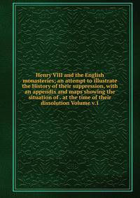 Henry VIII and the English monasteries; an attempt to illustrate the History of their suppression, with an appendix and maps showing the situation of . at the time of their dissolution Volume v.1