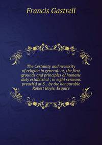 The Certainty and necessity of religion in general: or, the first grounds and principles of humane duty establish'd ; in eight sermons preach'd at S. . by the honourable Robert Boyle, Esquire