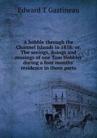 A hobble through the Channel Islands in 1858: or, The seeings, doings and musings of one Tom Hobbler during a four months' residence in those parts