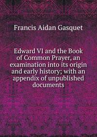 Edward VI and the Book of Common Prayer, an examination into its origin and early history; with an appendix of unpublished documents