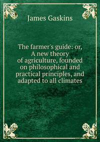 The farmer's guide: or, A new theory of agriculture, founded on philosophical and practical principles, and adapted to all climates