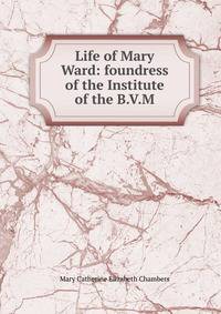 Life of Mary Ward: foundress of the Institute of the B.V.M.