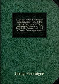1. Certayne notes of instruction in English verse. 1575. 2. The steele glas . 1576. 3. The complaynt of Philomene . 1576. Preceded by George . godly end of George Gascoigne, esquire .
