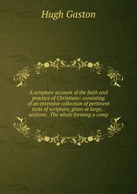A scripture account of the faith and practice of Christians: consisting of an extensive collection of pertinent texts of scripture, given at large, . sections . The whole forming a comp