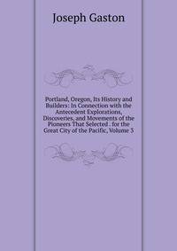 Portland, Oregon, Its History and Builders: In Connection with the Antecedent Explorations, Discoveries, and Movements of the Pioneers That Selected . for the Great City of the Pacific, Volume 3
