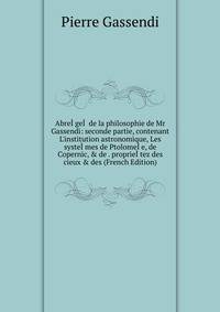 Abre??ge?? de la philosophie de Mr Gassendi: seconde partie, contenant L'institution astronomique, Les syste??mes de Ptolome??e, de Copernic, &amp; de . proprie??tez des cieux &amp; des (French Edition)