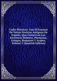 Cadiz Phenicia: Con El Examen De Varias Noticias Antiguas De Espana, Que Conservan Los Escritores Hebreos, Phenicios, Griegos, Romanos Y Arabes, Volume 3 (Spanish Edition)