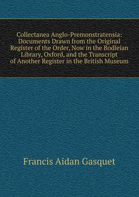 Collectanea Anglo-Premonstratensia: Documents Drawn from the Original Register of the Order, Now in the Bodleian Library, Oxford, and the Transcript of Another Register in the British Museum