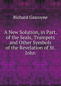 A New Solution, in Part, of the Seals, Trumpets and Other Symbols of the Revelation of St. John