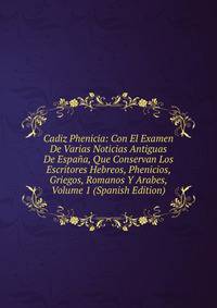 Cadiz Phenicia: Con El Examen De Varias Noticias Antiguas De Espana, Que Conservan Los Escritores Hebreos, Phenicios, Griegos, Romanos Y Arabes, Volume 1 (Spanish Edition)