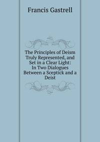 The Principles of Deism Truly Represented, and Set in a Clear Light: In Two Dialogues Between a Sceptick and a Deist
