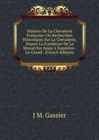 Histoire De La Chevalerie Fran?aise: Ou Recherches Historiques Sur La Chevalerie, Depuis La Fondation De La Monarchie Jusqu'? Napol?on-Le-Grand . (French Edition)