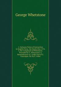 1. Certayne Notes of Instruction in English Verse. the Steele Glas 1576. 3. the Complaynt of Philomene. Preceded by G. Whetstone's a Remembrance of . Godly End of G. Gascoigne. Ed. by E. Arber