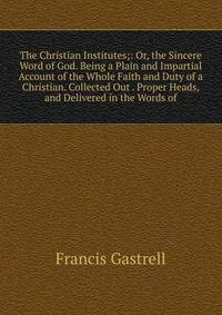 The Christian Institutes;: Or, the Sincere Word of God. Being a Plain and Impartial Account of the Whole Faith and Duty of a Christian. Collected Out . Proper Heads, and Delivered in the Words of