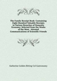 The Family Receipt Book: Containing Eight Hundred Valuable Receipts in Various Branches of Domestic Economy; Selected from the Works of the Most . Attested Communications of Scientific Friends