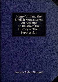 Henry VIII and the English Monasteries: An Attempt to Illustrate the History of Their Suppression