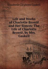 Life and Works of Charlotte Bronte and Her Sisters: The Life of Charlotte Bronte, by Mrs. Gaskell