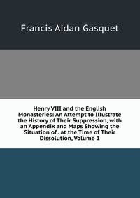 Henry VIII and the English Monasteries: An Attempt to Illustrate the History of Their Suppression, with an Appendix and Maps Showing the Situation of . at the Time of Their Dissolution, Volume 1