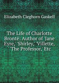 The Life of Charlotte Bront?: Author of 'Jane Eyre,' 'Shirley,' 'Villette,' 'The Professor,' Etc
