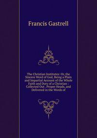 The Christian Institutes: Or, the Sincere Word of God, Being a Plain and Impartial Account of the Whole Faith and Duty of a Christian : Collected Out . Proper Heads, and Delivered in the Words of
