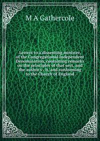 Letters to a dissenting minister, of the Congregational Independent Denomination, containing remarks on the principles of that sect, and the author's . it, and conforming to the Church of England