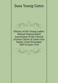 History of the Young Ladies' Mutual Improvement Association of the Church of Jesus Christ of Latter-Day Saints: from November 1869 to June 1910