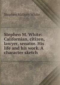 Stephen M. White: Californian, citizen, lawyer, senator. His life and his work. A character sketch