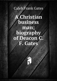 A Christian business man; biography of Deacon C.F. Gates