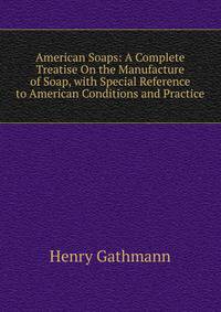 American Soaps: A Complete Treatise On the Manufacture of Soap, with Special Reference to American Conditions and Practice