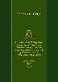 Latin Word-Building: Root Words with Their More Common Derivatives and Their Meanings Illustrated by Sentences Taken from Caesar and Cicero