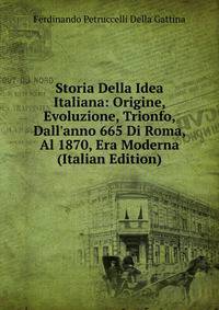 Storia Della Idea Italiana: Origine, Evoluzione, Trionfo, Dall'anno 665 Di Roma, Al 1870, Era Moderna (Italian Edition)