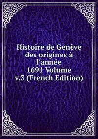 Histoire de Gen?ve des origines ? l'ann?e 1691 Volume v.3 (French Edition)