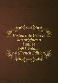 Histoire de Gen?ve des origines ? l'ann?e 1691 Volume v.4 (French Edition)