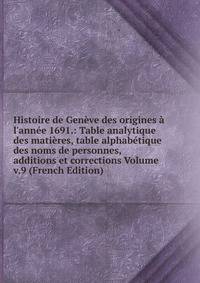 Histoire de Gen?ve des origines ? l'ann?e 1691.: Table analytique des mati?res, table alphab?tique des noms de personnes, additions et corrections Volume v.9 (French Edition)