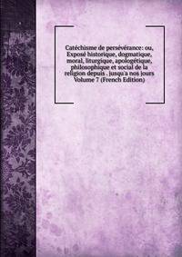 Cat?chisme de pers?v?rance: ou, Expos? historique, dogmatique, moral, liturgique, apolog?tique, philosophique et social de la religion depuis . jusqu'a nos jours Volume 7 (French Edition)