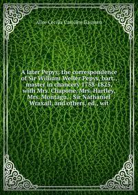 A later Pepys; the correspondence of Sir William Weller Pepys, bart., master in chancery 1758-1825, with Mrs. Chapone, Mrs. Hartley, Mrs. Montagu, . Sir Nathaniel Wraxall, and others, ed., wit