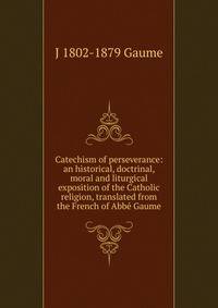 Catechism of perseverance: an historical, doctrinal, moral and liturgical exposition of the Catholic religion, translated from the French of Abbe Gaume