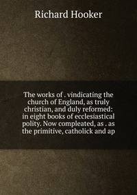 The works of . vindicating the church of England, as truly christian, and duly reformed: in eight books of ecclesiastical polity. Now compleated, as . as the primitive, catholick and ap