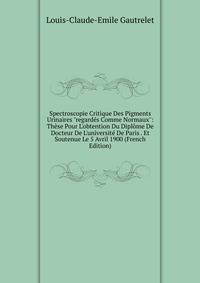 Spectroscopie Critique Des Pigments Urinaires "regard?s Comme Normaux": Th?se Pour L'obtention Du Dipl?me De Docteur De L'universit? De Paris . Et Soutenue Le 5 Avril 1900 (French Edition)